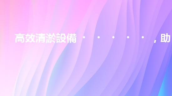 高效清淤設備，助力環(huán)保工程新篇章